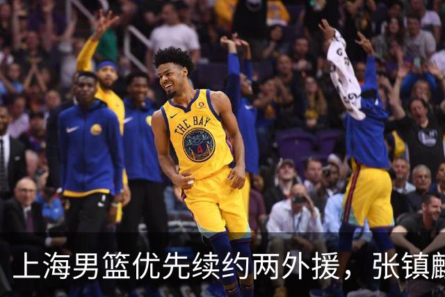 上海男篮优先续约两外援，张镇麟拿下四年顶薪，潜力后卫续约三年