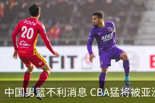 中国男篮不利消息 CBA猛将被亚洲劲敌抢先归化 亚运会难度升级