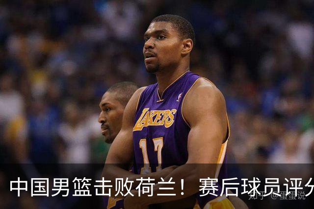 中国男篮击败荷兰！赛后球员评分，1人满分，2人优秀，其余不及格