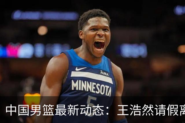 中国男篮最新动态：王浩然请假离队，曾凡博将赴海外疗伤
