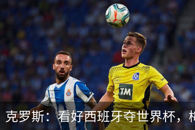 克罗斯：看好西班牙夺世界杯，梅西的足球智慧还在不断提升