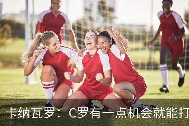 卡纳瓦罗：C罗有一点机会就能打进两球 他仍是史上最佳球员之一
