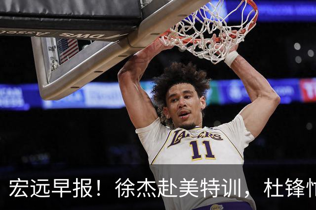 宏远早报！徐杰赴美特训，杜锋忙于活动，虎头展现天赋！