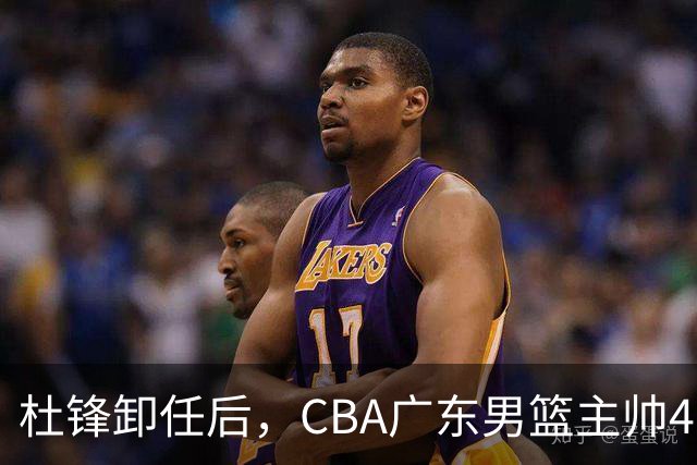 杜锋卸任后，CBA广东男篮主帅4选1，但最合适的人选却不在其中