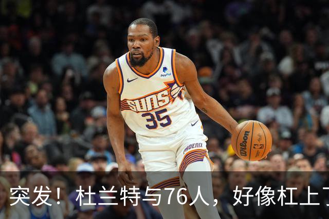 突发！杜兰特与76人，好像杠上了......