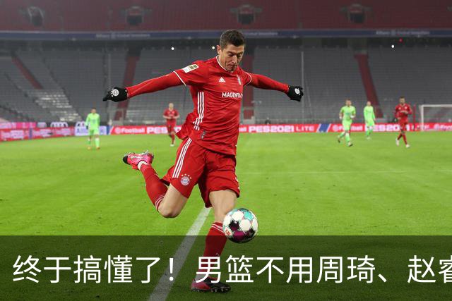 终于搞懂了！男篮不用周琦、赵睿、张镇麟、胡明轩，原因就这几点