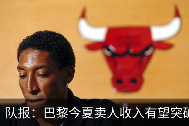 队报：巴黎今夏卖人收入有望突破纪录，甚至可能超过3亿欧元